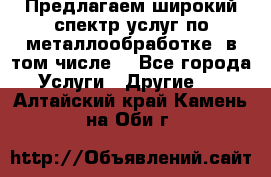 Предлагаем широкий спектр услуг по металлообработке, в том числе: - Все города Услуги » Другие   . Алтайский край,Камень-на-Оби г.